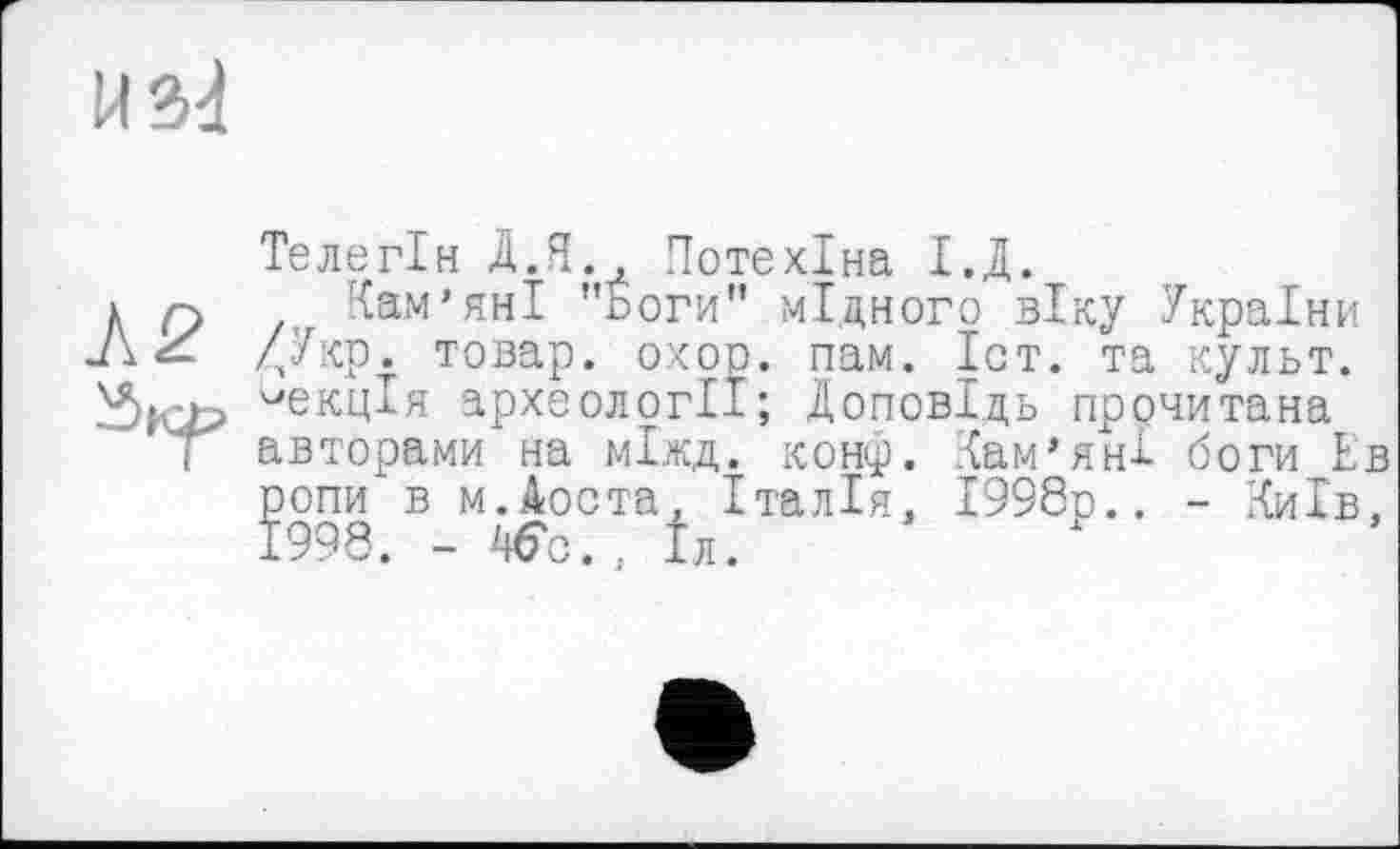 ﻿ИМ
Телегін Д.Я., Потехіна І.Д.
Кам’яні "Боги” мідного віку України /лУкр. товар, охор. пам. Іст. та культ, лекція археології; Доповідь прочитана авторами на міжд. конф. Кам’яні боги Ев ропи в м.Аоста. Італія. 1998р., - Київ, 1998. - 46с., Іл.